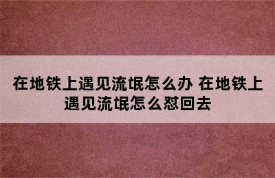 在地铁上遇见流氓怎么办 在地铁上遇见流氓怎么怼回去